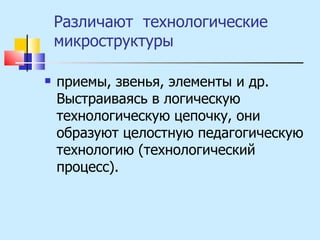 Различают  технологические микроструктуры  приемы, звенья, элементы и др. Выстраиваясь в логическую технологическую цепочку, они образуют целостную педагогическую технологию (технологический процесс). 