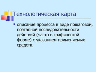 Технологическая карта  описание процесса в виде пошаговой, поэтапной последовательности действий (часто в графической форме) с указанием применяемых средств. 