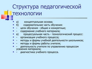 Структура педагогической технологии  а)  концептуальная основа; б)  содержательная часть обучения: -  цели обучения - общие и конкретные; -  содержание учебного материала; в)  процессуальная часть - технологический процесс: -  организация учебного процесса; -  методы и формы учебной деятельности школьников; -  методы и формы работы учителя; -  деятельность учителя по управлению процессом усвоения материала; -  диагностика учебного процесса. 