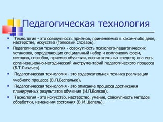 Педагогическая технология Технология - это совокупность приемов, применяемых в каком-либо деле, мастерстве, искусстве (толковый словарь). Педагогическая технология - совокупность психолого-педагогических установок, определяющих специальный набор и компоновку форм, методов, способов, приемов обучения, воспитательных средств; она есть организационно-методический инструментарий педагогического процесса (Б.Т.Лихачев).  Педагогическая технология - это содержательная техника реализации учебного процесса (В.П.Беспалько) . Педагогическая технология - это описание процесса достижения планируемых результатов обучения (И.П.Волков). Технология - это искусство, мастерство, умение, совокупность методов обработки, изменения состояния (В.М.Шепель). 
