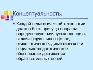Концептуальность.  Каждой педагогической технологии должна быть присуща опора на определенную научную концепцию, включающую философское, психологическое, дидактическое и социально-педагогическое обоснование достижения образовательных целей. 