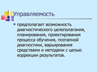 Управляемость  предполагает возможность диагностического целеполагания, планирования, проектирования процесса обучения, поэтапной диагностики, варьирования средствами и методами с целью коррекции результатов.  