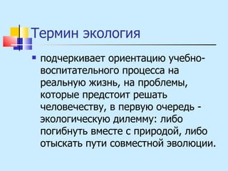 Термин экология подчеркивает ориентацию учебно-воспитательного процесса на реальную жизнь, на проблемы, которые предстоит решать человечеству, в первую очередь - экологическую дилемму: либо погибнуть вместе с природой, либо отыскать пути совместной эволюции. 