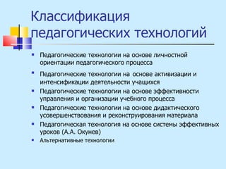 Классификация педагогических технологий Педагогические технологии на основе личностной ориентации педагогического процесса Педагогические технологии на   основе активизации и интенсификации деятельности учащихся Педагогические технологии на основе эффективности управления и организации учебного процесса Педагогические технологии на основе дидактического усовершенствования и реконструирования материала Педагогическая технология на основе системы эффективных уроков (А.А. Окунев) Альтернативные технологии 