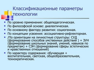 Классификационные параметры технологии По уровню применения: общепедагогическая.  По философской основе: диалектическая.  По основному фактору развития: социогенная.  По концепции усвоения: ассоциативно-рефлекторная.  /По ориентации на личностные структуры: СУД (формирование способов умственных действий ) + ЗУН (формирование школьных знаний, умений, навыков по предметам) + СЭН (формирование сферы эстетических и нравственных отношений)  По характеру содержания: обучающая + воспитательная, светская, общеобразовательная, технократическая. 