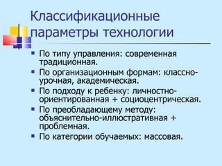 Классификационные параметры технологии По типу управления: современная традиционная. По организационным формам: классно-урочная, академическая. По подходу к ребенку: личностно-ориентированная + социоцентрическая. По преобладающему методу: объяснительно-иллюстративная + проблемная. По категории обучаемых: массовая. 