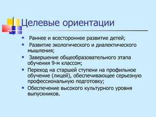 Целевые ориентации Раннее и всестороннее развитие детей; Развитие экологического и диалектического мышления; Завершение общеобразовательного этапа обучения 9-м классом; Переход на старшей ступени на профильное обучение (лицей), обеспечивающее серьезную профессиональную подготовку; Обеспечение высокого культурного уровня выпускников. 