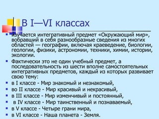 В I—VI классах изучается интегративный предмет «Окружающий мир», вобравший в себя разнообразные сведения из многих областей — географии, включая краеведение, биологии, геологии, физики, астрономии, техники, химии, истории, экологии.  Фактически это не один учебный предмет, а последовательность из шести вполне самостоятельных интегративных предметов, каждый из которых развивает свою тему:  в I классе - Мир знакомый и незнакомый,  во II классе - Мир красивый и некрасивый,  в III классе - Мир изменчивый и постоянный, в IV классе - Мир таинственный и познаваемый,  в V классе - Четыре грани мира,  в VI классе - Наша планета - Земля. 