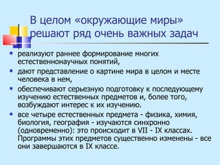В целом «окружающие миры» решают ряд очень важных задач реализуют раннее формирование многих естественнонаучных понятий,  дают представление о картине мира в целом и месте человека в нем,  обеспечивают серьезную подготовку к последующему изучению естественных предметов и, более того, возбуждают интерес к их изучению. все четыре естественных предмета - физика, химия, биология, география - изучаются синхронно (одновременно): это происходит в VII - IX классах. Программы этих предметов существенно изменены - все они завершаются в IX классе. 