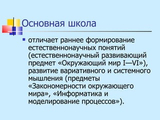Основная школа  отличает раннее формирование естественнонаучных понятий (естественнонаучный развивающий предмет «Окружающий мир I—VI»), развитие вариативного и системного мышления (предметы «Закономерности окружающего мира», «Информатика и моделирование процессов»). 