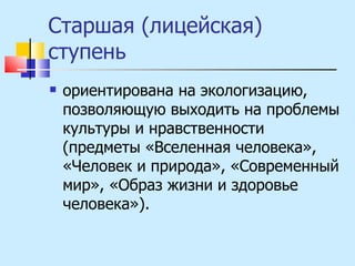 Старшая (лицейская) ступень ориентирована на экологизацию, позволяющую выходить на проблемы культуры и нравственности (предметы «Вселенная человека», «Человек и природа», «Современный мир», «Образ жизни и здоровье человека»). 