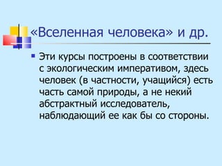 «Вселенная человека» и др. Эти курсы построены в соответствии с экологическим императивом, здесь человек (в частности, учащийся) есть часть самой природы, а не некий абстрактный исследователь, наблюдающий ее как бы со стороны. 