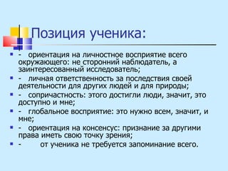 Позиция ученика: -  ориентация на личностное восприятие всего окружающего: не сторонний наблюдатель, а заинтересованный исследователь; -  личная ответственность за последствия своей деятельности для других людей и для природы; -  сопричастность: этого достигли люди, значит, это доступно и мне; -  глобальное восприятие: это нужно всем, значит, и мне; -  ориентация на консенсус: признание за другими права иметь свою точку зрения; -  от ученика не требуется запоминание всего.  