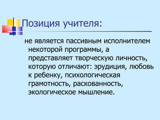 Позиция учителя: не является пассивным исполнителем некоторой программы, а представляет творческую личность, которую отличают: эрудиция, любовь к ребенку, психологическая грамотность, раскованность, экологическое мышление. 