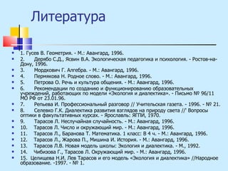 Литература 1. Гусев В. Геометрия. - М.: Авангард, 1996. 2.  Дерябо С.Д., Ясвин В.А. Экологическая педагогика и психология. - Ростов-на-Дону, 1996. 3.  Мордкович Г. Алгебра. - М.: Авангард, 1996. 4.  Пермякова Н. Родное слово. - М.: Авангард, 1996. 5.  Петрова О. Речь и культура общения. - М.: Авангард, 1996. 6.  Рекомендации по созданию и функционированию образовательных учреждений, работающих по модели «Экология и диалектика». - Письмо № 96/11 МО РФ от 23.01.96. 7.  Репьева И. Профессиональный разговор // Учительская газета. - 1996. - № 21. 8.  Селевко Г.К. Диалектика развития взглядов на природу света //' Вопросы оптики в факультативных курсах. - Ярославль: ЯГПИ, 1970. 9.  Тарасов Л. Неслучайная случайность. - М.: Авангард, 1996. 10.  Тарасов Л. Число и окружающий мир. - М.: Авангард, 1996. 11.  Тарасов Л., Баранова Т. Математика. 1 класс: В 4 ч. - М.: Авангард, 1996. 12.  Тарасов Л., Жарова П., Мишина И. История. - М.: Авангард, 1996. 13.  Тарасов Л.В. Новая модель школы: Экология и диалектика. - М., 1992. 14.  Чибизова Г., Тарасов Л. Окружающий мир. - М.: Авангард, 1996. 15.  Целищева Н.И. Лев Тарасов и его модель «Экология и диалектика» //Народное образование. -1997. - № 1. 