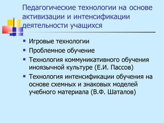 Педагогические технологии на   основе активизации и интенсификации деятельности учащихся Игровые технологии Проблемное обучение Технология коммуникативного обучения иноязычной культуре (Е.И. Пассов) Технология интенсификации обучения на основе схемных и знаковых моделей учебного материала (В.Ф. Шаталов) 