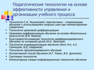 Педагогические технологии на основе эффективности управления и организации учебного процесса Технология С.Н. Лысенковой: перспективно – опережающее обучение с использованием опорных схем при комментируемом управлении Технология уровневой дифференциации Уровневая дифференциация обучения на основе обязательных результатов (В.В. Фирсов) Культуровоспитывающая технология дифференцированного обучения по интересам детей (И.Н. Закатова) Технология индивидуализации обучения (Инге Унт, А.С. Границкая, В.Д. Шадриков) Технология программированного обучения Коллективный способ обучения (А.Г. Ривин, В.К. Дьяченко) Групповые технологии Компьютерные (новые информационные) технологии обучения 