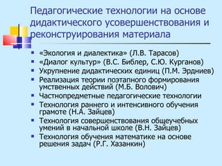 Педагогические технологии на основе дидактического усовершенствования и реконструирования материала «Экология и диалектика» (Л.В. Тарасов) «Диалог культур» (В.С. Библер, С.Ю. Курганов) Укрупнение дидактических единиц (П.М. Эрдниев) Реализация теории поэтапного формирования умственных действий (М.Б. Волович) Частнопредметные педагогические технологии Технология раннего и интенсивного обучения грамоте (Н.А. Зайцев) Технология совершенствования общеучебных умений в начальной школе (В.Н. Зайцев) Технология обучения математике на основе решения задач (Р.Г. Хазанкин) 