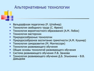 Альтернативные технологии Вальдорфская педагогика (Р. Штейнер) Технология свободного труда (С. Френе) Технология вероятностного образования (А.М. Лобок) Технология мастерских Природосообразные технологии Природосообразное воспитание грамотности (А.М. Кушнир) Технология саморазвития (М. Монтессори) Технологии развивающего обучения Общие основы технологий развивающего обучения Система развивающего обучения Л.В. Занкова Технология развивающего обучения Д.Б. Эльконина – В.В. Давыдова 