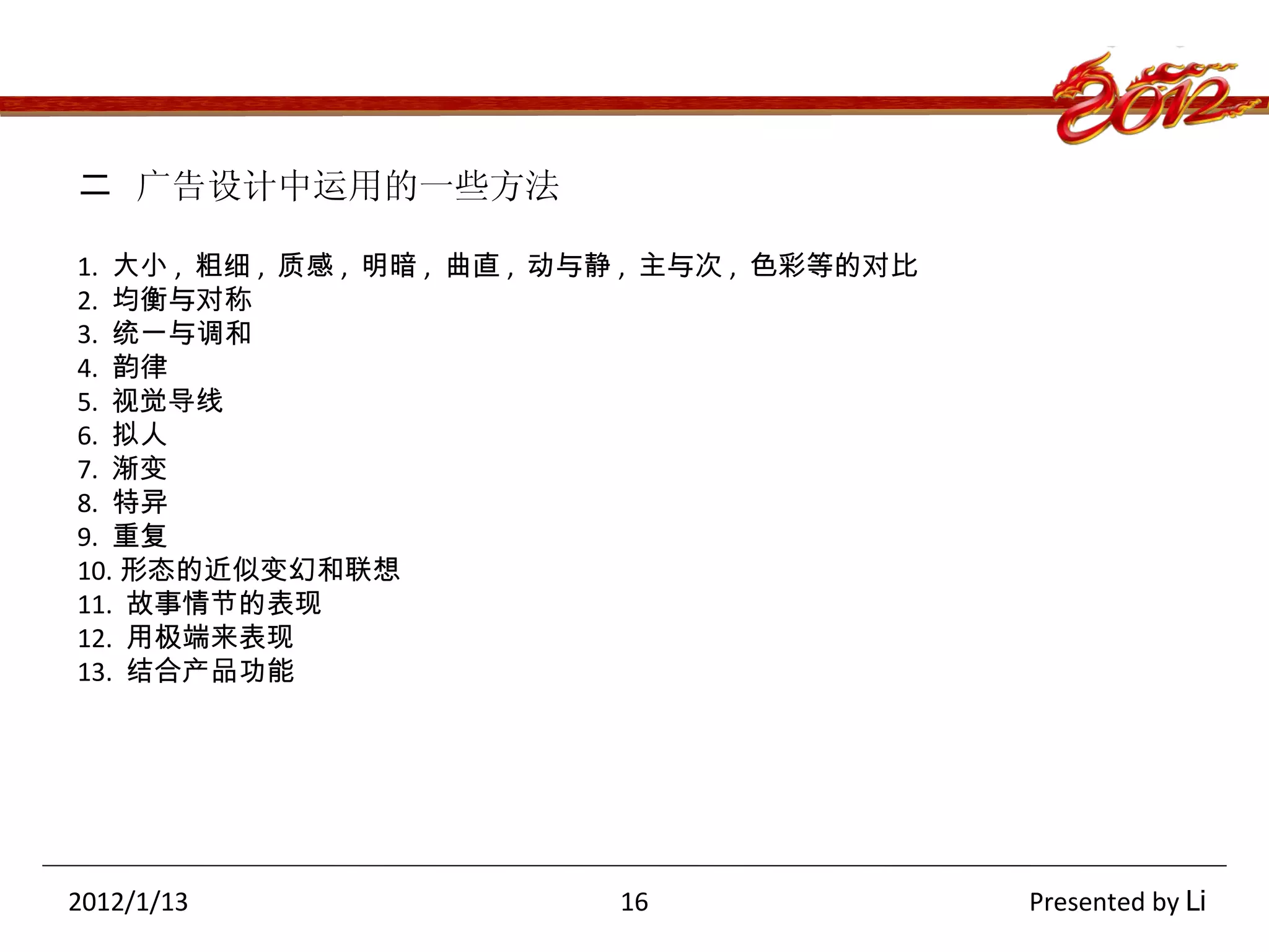 二  广告设计中运用的一些方法 1.  大小 ,  粗细 ,  质感 ,  明暗 ,  曲直 ,  动与静 ,  主与次 ,  色彩等的对比 2.  均衡与对称 3.  统一与调和 4.  韵律 5.  视觉导线 6.  拟人 7.  渐变 8.  特异 9.  重复 10. 形态的近似变幻和联想 11.  故事情节的表现 12.  用极端来表现 13.  结合产品功能 2012/1/13  16  Presented by  Li 
