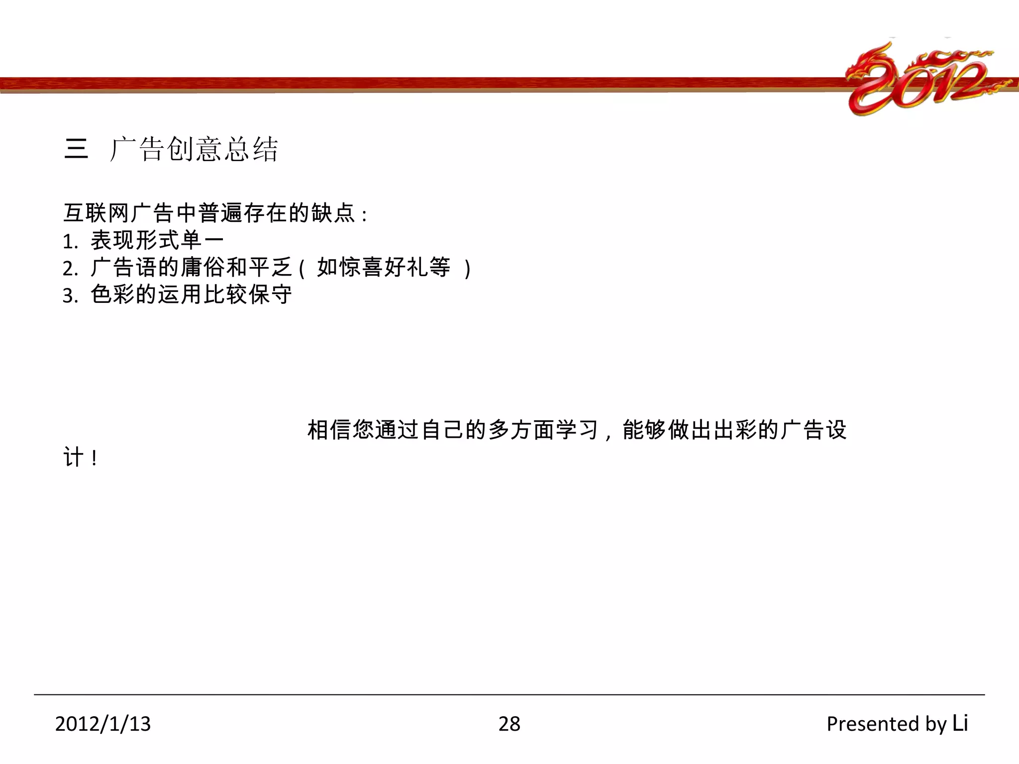 三  广告创意总结 互联网广告中普遍存在的缺点 : 1.  表现形式单一 2.  广告语的庸俗和平乏 (  如惊喜好礼等  ) 3.  色彩的运用比较保守 相信您通过自己的多方面学习 ,  能够做出出彩的广告设计 ! 2012/1/13   28  Presented by  Li 