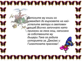 Детските му книги го извеждат до върховете на най-успелите автори в световен мащаб.Всичко започнало като приказки за лека нощ, написано за собствените му дъщери.Така се родила историята за „Джеймс и Гигантската праскова”.   