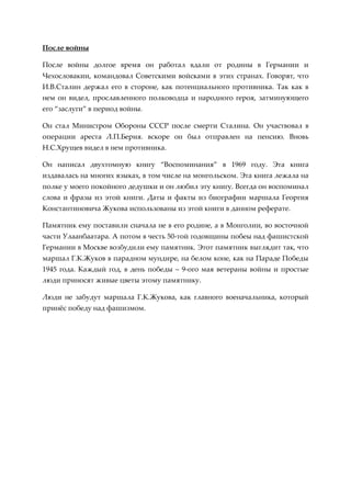 После войны

После войны долгое время он работал вдали от родины в Германии и
Чехословакии, командовал Советскими войсками в этих странах. Говорят, что
И.В.Сталин держал его в стороне, как потенциального противника. Так как в
нем он видел, прославленного полководца и народного героя, затминующего
его “заслуги” в период войны.

Он стал Министром Обороны СССР после смерти Сталина. Он участвовал в
операции ареста Л.П.Берия. вскоре он был отправлен на пенсию. Вновь
Н.С.Хрущев видел в нем противника.

Он написал двухтомную книгу “Воспоминания” в 1969 году. Эта книга
издавалась на многих языках, в том числе на монгольском. Эта книга лежала на
полке у моего покойного дедушки и он любил эту книгу. Всегда он воспоминал
слова и фразы из этой книги. Даты и факты из биографии маршала Георгия
Константиновича Жукова использованы из этой книги в данном реферате.

Памятник ему поставили сначала не в его родине, а в Монголии, во восточной
части Улаанбаатара. А потом в честь 50-той годовщины побеы над фашистской
Германии в Москве возбудили ему памятник. Этот памятник выглядит так, что
маршал Г.К.Жуков в парадном мундире, на белом коне, как на Параде Победы
1945 года. Каждый год, в день победы – 9-ого мая ветераны войны и простые
люди приносят живые цветы этому памятнику.

Люди не забудут маршала Г.К.Жукова, как главного военачальника, который
принжс победу над фашизмом.
 