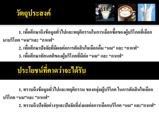 1. เพื่อศึกษาถึงข้อมูลทั่วไปและพฤติกรรมในการเลือกซื้อของผู้บริโภคที่เลือก
มาบริโภค “นม”และ ”กาแฟ”
        2. เพื่อศึกษาปัจจัยที่มผลต่อการตัดสินใจเลือกดื่ม “นม” และ “กาแฟ”
                               ี
        3. เพื่อศึกษาทัศนคติของผู้บริโภคที่มีต่อ “นม” และ “กาแฟ”




        1. ทราบถึงข้อมูลทัวไปและพฤติกรรม ของกลุ่มผู้บริโภค ในการตัดสินใจเลือก
                          ่
บริโภค “นม”และ ”กาแฟ”
        2. ทราบถึงปัจจัยต่างๆและปัจจัยที่ส่งผลต่อการเลือกบริโภค “นม” และ”กาแฟ”
 