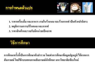 1. ราคาเครื่องดื่ม และอาหาร ภายในร้านนม และร้านกาแฟ เป็นตัวแปรอิสระ
    2. พฤติกรรมการบริโภคนม และกาแฟ
    3. ราคาสินค้าและรายรับมีหน่วยเป็นบาท




การศึกษาครั้งนี้เป็นการศึกษาเชิงสารวจ โดยทาการศึกษาข้อมูลปฐมภูมิ ได้จากการ
สัมภาษณ์ โดยใช้แบบสอบถามสัมภาษณ์นักศึกษา มหาวิทยาลัยเชียงใหม่
 