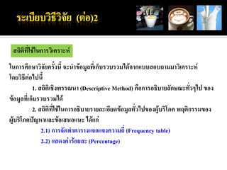 สถิติที่ใช้ในการวิเคราะห์
ในการศึกษาวิจัยครั้งนี้ จะนาข้อมูลที่เก็บรวบรวมได้จากแบบสอบถามมาวิเคราะห์
โดยวิธีต่อไปนี้
           1. สถิติเชิงพรรณนา (Descriptive Method) คือการอธิบายลักษณะทั่วๆไป ของ
ข้อมูลที่เก็บรวบรวมได้
           2. สถิติที่ใช้ในการอธิบายรายละเอียดข้อมูลทั่วไปของผู้บริโภค พฤติกรรมของ
ผู้บริโภคปัญหาและข้อเสนอแนะ ได้แก่
               2.1) การจัดทาตารางแจกแจงความถี่ (Frequency table)
               2.2) แสดงค่าร้อยละ (Percentage)
 