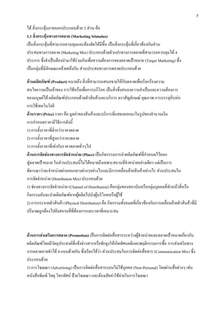 7


ได้ สิ่งกระตุ้นภายนอกประกอบด้วย 2 ส่วน คือ
1.1 สิ่งกระตุ้นทางการตลาด (Marketing Stimulus)
เป็นสิ่งกระตุ้นที่สามารถควบคุมและต้องจัดให้มีขึ้น เป็นสิ่งกระตุ้นที่เกี่ยวข้องกับส่วน
ประสมทางการตลาด (Marketing Mix) ประกอบด้วยตัวแปรทางการตลาดที่สามารถควบคุมได้ 4
ประการ ซึ่งจาเป็นต้องนามาใช้ร่วมกันเพื่อความต้องการของตลาดเป้าหมาย (Target Marketing) ซึ่ง
เป็นกลุ่มที่มีลักษณะคล้ายคลึงกัน ส่วนประสมทางการตลาดประกอบด้วย

ด้านผลิตภัณฑ์ (Product) หมายถึง สิ่งที่สามารถเสนอขายให้กับตลาดเพื่อเรียกร้องความ
สนใจความเป็นเจ้าของ การใช้หรือเพื่อการบริโภค เป็นสิ่งซึ่งสนองความจาเป็นและความต้องการ
ของมนุษย์ได้ ผลิตภัณฑ์ประกอบด้วยตัวสินค้าและบริการ ตราสัญลักษณ์ คุณภาพ การบรรจุหีบห่อ
การใช้เทคโนโลยี
ด้านราคา (Price) ราคา คือ มูลค่าของสินค้าและบริการที่แสดงออกมาในรูปของจานวนเงิน
การกาหนดราคามีวิธีการดังนี้
1) การตั้งราคาที่ต่ากว่าราคาตลาด
2) การตั้งราคาที่สูงกว่าราคาตลาด
3) การตั้งราคาที่เท่ากับราคาตลาดทั่วๆไป
ด้านการจัดช่องทางการจัดจาหน่าย (Place) เป็นกิจกรรมการนาผลิตภัณฑ์ที่กาหนดไว้ออก
สู่ตลาดเป้าหมาย ในส่วนประสมนี้ไม่ได้หมายถึงเฉพาะสถานที่จาหน่ายอย่างเดียว แต่เป็นการ
พิจารณาว่าจะจาหน่ายผ่านคนกลางต่างๆอย่างไรและมีการเคลื่อนย้ายสินค้าอย่างไร ส่วนประสมใน
การจัดจาหน่าย (Distribution Mix) ประกอบด้วย
1) ช่องทางการจัดจาหน่าย (Channel of Distribution) คือกลุ่มของสถาบันหรือกลุ่มบุคคลที่ทาหน้าที่หรือ
กิจกรรมอันจะนาผลิตภัณฑ์จากผู้ผลิตไปบังผู้บริโภคหรือผู้ใช้
2) การกระจายตัวสินค้า (Physical Distribution) คือ กิจกรรมทั้งหมดที่เกี่ยวข้องกับการเคลื่อนย้ายตัวสินค้า ที่มี
ปริมาณถูกต้องไปยังสถานที่ที่ต้องการและเวลาที่เหมาะสม



ด้านการส่งเสริมการตลาด (Promotion) เป็นการติดต่อสื่อสารระหว่างผู้จาหน่ายและตลาดเป้าหมายเกี่ยวกับ
ผลิตภัณฑ์โดยมีวัตถุประสงค์ที่แจ้งข่าวสารหรือชักจูงให้เกิดทัศนคติและพฤติกรรมการซื้อ การส่งเสริมทาง
การตลาดอาจทาได้ 4 แบบด้วยกัน ซึ่งเรียกได้ว่า ส่วนประสมในการติดต่อสื่อสาร (Communication Mix) ซึ่ง
ประกอบด้วย
1) การโฆษณา (Advertising) เป็นการติดต่อสื่อสารแบบไม่ใช้บุคคล (Non-Personal) โดยผ่านสื่อต่างๆ เช่น
หนังสือพิมพ์ วิทยุ โทรทัศน์ ป้ายโฆษณา และต้องเสียค่าใช้จ่ายในการโฆษณา
 