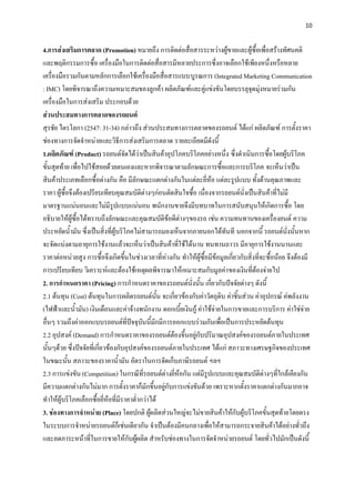 10


4.การส่งเสริมการตลาด (Promotion) หมายถึง การติดต่อสื่อสารระหว่างผู้ขายและผู้ซื้อเพื่อสร้างทัศนคติ
และพฤติกรรมการซื้อ เครื่องมือในการติดต่อสื่อสารมีหลายประการซึ่งอาจเลือกใช้เพียงหนึ่งหรือหลาย
เครื่องมือรวมกันตามหลักการเลือกใช้เครื่องมือสื่อสารแบบบูรณการ (Integrated Marketing Communication
: IMC) โดยพิจารณาถึงความเหมาะสมของลูกค้า ผลิตภัณฑ์และคู่แข่งขันโดยบรรลุจุดมุ่งหมายร่วมกัน
เครื่องมือในการส่งเสริม ประกอบด้วย
ส่วนประสมทางการตลาดของรถยนต์
สุรชัย ไตรโลกา (2547: 31-34) กล่าวถึง ส่วนประสมทางการตลาดของรถยนต์ ได้แก่ ผลิตภัณฑ์ การตั้งราคา
ช่องทางการจัดจาหน่ายและวิธีการส่งเสริมการตลาด รายละเอียดมีดังนี้
1.ผลิตภัณฑ์ (Product) รถยนต์จัดได้ว่าเป็นสินค้าอุปโภคบริโภคอย่างหนึ่ง ซึ่งดาเนินการซื้อโดยผู้บริโภค
ขั้นสุดท้าย เพื่อไปใช้สอยด้วยตนเองและหากพิจารณาตามลักษณะการซื้อและการบริโภค จะเห็นว่าเป็น
สินค้าประเภทเลือกซื้อต่างกัน คือ มีลักษณะแตกต่างกันในแต่ละยี่ห้อ แต่ละรูปแบบ ทั้งด้านคุณภาพและ
ราคา ผู้ซื้อจึงต้องเปรียบเทียบคุณสมบัติต่างๆก่อนตัดสินใจซื้อ เนื่องจากรถยนต์นั่งเป็นสินค้าที่ไม่มี
มาตรฐานแน่นอนและไม่มีรูปแบบแน่นอน พนักงานขายจึงมีบทบาทในการสนับสนุนให้เกิดการซื้อ โดย
อธิบายให้ผู้ซื้อได้ทราบถึงลักษณะและคุณสมบัติข้อดีต่างๆของรถ เช่น ความทนทานของเครื่องยนต์ ความ
ประหยัดน้ามัน ซึ่งเป็นสิ่งที่ผู้บริโภคไม่สามารถมองเห็นจากภายนอกได้ทันที นอกจากนี้ รถยนต์นั่งนั้นหาก
จะจัดแบ่งตามอายุการใช้งานแล้วจะเห็นว่าเป็นสินค้าที่ใช้ได้นาน ทนทานถาวร มีอายุการใช้งานนานและ
ราคาต่อหน่วยสูง การซื้อจึงเกิดขึ้นในช่วงเวลาที่ห่างกัน ทาให้ผู้ซื้อมีข้อมูลเกี่ยวกับสิ่งที่จะซื้อน้อย จึงต้องมี
การเปรียบเทียบ วิเคราะห์และต้องใช้เหตุผลพิจารณาให้เหมาะสมกับมูลค่า ของเงินที่ต้องจ่ายไป
2. การกาหนดราคา (Pricing) การกาหนดราคาของรถยนต์นั่งนั้น เกี่ยวกับปัจจัยต่างๆ ดังนี้
2.1 ต้นทุน (Cost) ต้นทุนในการผลิตรถยนต์นั้น จะเกี่ยวข้องกับค่าวัตถุดิบ ค่าชิ้นส่วน ค่าอุปกรณ์ ค่พลังงาน
(ไฟฟ้าและน้ามัน) เงินเดือนและค่าจ้างพนักงาน ดอกเบี้ยเงินกู้ ค่าใช้จ่ายในการขายและการบริการ ค่าใช่จ่าย
อื่นๆ รวมถึงค่าออกแบบรถยนต์ที่ปัจจุบันนี้มักมีการออกแบบร่วมกันเพื่อเป็นการประหยัดต้นทุน
2.2 อุปสงค์ (Demand) การกาหนดราคาของรถยนต์ต้องขึ้นอยู่กับปริมาณอุปสงค์ของรถยนต์ภายในประเทศ
นั้นๆด้วย ซึ่งปัจจัยที่เกี่ยวข้องกับอุปสงค์ของรถยนต์ภายในประเทศ ได้แก่ สภาวะทางเศรษฐกิจของประเทศ
ในขณะนั้น สภาวะของราคาน้ามัน อัตราในการจัดเก็บภาษีรถยนต์ ฯลฯ
2.3 การแข่งขัน (Competition) ในกรณีที่รถยนต์ต่างยี่ห้อกัน แต่มีรูปแบบและคุณสมบัติต่างๆที่ใกล้เคียงกัน
มีความแตกต่างกันไม่มาก การตั้งราคาก็มักขึ้นอยู่กับการแข่งขันด้วย เพราะหากตั้งราคาแตกต่างกันมากอาจ
ทาให้ผู้บริโภคเลือกซื้อยี่ห้อที่มีราคาต่ากว่าได้
3. ช่องทางการจาหน่าย (Place) โดยปกติ ผู้ผลิตส่วนใหญ่จะไม่ขายสินค้าให้กับผู้บริโภคขั้นสุดท้ายโดยตรง
ในระบบการจาหน่ายรถยนต์ก็เช่นเดียวกัน จาเป็นต้องมีคนกลางเพื่อให้สามารถกระจายสินค้าได้อย่างทั่วถึง
และลดภาระหน้าที่ในการขายให้กับผู้ผลิต สาหรับช่องทางในการจัดจาหน่ายรถยนต์ โดยทั่วไปมักเป็นดังนี้
 