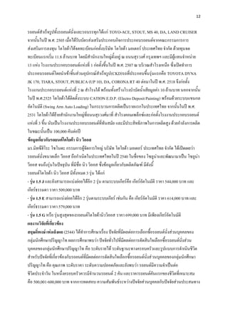 12


รถยนต์สาเร็จรูปทั้งรถยนต์นั่งและรถบรรทุกได้แก่ TOYO-ACE, STOUT, MS 40, DA, LAND CRUISER
จากนั้นในปี พ.ศ. 2505 เมื่อได้รับบัตรส่งเสริมประกอบกิจการประกอบรถยนต์จากคณะกรรมการการ
ส่งเสริมการลงทุน โตโยต้าได้จดทะเบียนก่อตั้งบริษัท โตโยต้า มอเตอร์ ประเทศไทย จากัด ด้วยทุนจด
ทะเบียนแรกเริ่ม 11.8 ล้านบาท โดยมีสานักงานใหญ่ตั้งอยู่ ณ ถนนสุรวงศ์ กรุงเทพฯ และมีผู้แทนจาหน่าย
13 แห่ง โรงงานประกอบรถยนต์แห่งที่ 1 ก่อตั้งขึ้นในปี พ.ศ. 2507 ณ บริเวณสาโรงเหนือ ซึ่งเปิดทาการ
ประกอบรถยนต์โดยนาเข้าชิ้นส่วนอุปกรณ์สาเร็จรูป (CKD)รถที่ประกอบขึ้นรุ่นแรกคือ TOYOTA DYNA
JK 170, TIARA, STOUT, PUBLICA (UP 10), DA, CORONA RT 40 ต่อมาในปี พ.ศ. 2518 จึงก่อตั้ง
โรงงานประกอบรถยนต์แห่งที่ 2 ณ สาโรงใต้ พร้อมทั้งสร้างโรงบาบัดน้าเสียมูลค่า 10 ล้านบาท นอกจากนั้น
ในปี พ.ศ.2525 โตโยต้าได้ติดตั้งระบบ CATION E.D.P. (Electro Deposit Painting) พร้อมด้วยระบบแขนกล
อัตโนมัติ (Swing Arm Auto Loading) ในกระบวนการผลิตเป็นรายแรกในประเทศไทย จากนั้นในปี พ.ศ.
2531 โตโยต้าได้ย้ายสานักงานใหญ่ที่ถนนสุรวงศ์มาที่ สาโรงคอมเพล็กซ์และก่อตั้งโรงงานประกอบรถยนต์
แห่งที่ 3 ขึ้น นับเป็นโรงงานประกอบรถยนต์ที่ทันสมัย และมีประสิทธิภาพในการผลิตสูง ด้วยกาลังการผลิต
ในขณะนั้นเป็น 100,000 คันต่อปี
ข้อมูลเกี่ยวกับรถยนต์โตโยต้า นิว วิออส
มร.มิทซึฮิโระ โซโนดะ กรรมการผู้จัดการใหญ่ บริษัท โตโยต้า มอเตอร์ ประเทศไทย จากัด ได้เปิดเผยว่า
รถยนต์นั่งขนาดเล็ก วีออส ถือกาเนิดในประเทศไทยในปี 2540 ในชื่อของ โซลูน่าและพัฒนามาเป็น โซลูน่า
วีออส จนถึงรุ่นในปัจจุบัน ที่มีชื่อ นิว วิออส ซึ่งข้อมูลเกี่ยวกับผลิตภัณฑ์ มีดังนี้
รถยนต์โตโยต้า นิว วิออส มีทั้งหมด 3 รุ่น ได้แก่
- รุ่น 1.5 J และยังสามารถแบ่งย่อยได้อีก 2 รุ่น ตามระบบเกียร์คือ เกียร์อัตโนมัติ ราคา 544,000 บาท และ
เกียร์ธรรมดา ราคา 509,000 บาท
- รุ่น 1.5 E สามารถแบ่งย่อยได้อีก 2 รุ่นตามระบบเกียร์ เช่นกัน คือ เกียร์อัตโนมัติ ราคา 614,000 บาท และ
เกียร์ธรรมดา ราคา 579,000 บาท
- รุ่น 1.5 G หรือ รุ่นสูงสุดของรถยนต์โตโยต้านิววิออส ราคา 699,000 บาท มีเพียงเกียร์อัตโนมัติ
ผลงานวิจัยที่เกี่ยวข้อง
สฤษดิ์พงษ์ เพ่งเล็งผล (2544) ได้ทาการศึกษาเรื่อง ปัจจัยที่มีผลต่อการเลือกซื้อรถยนต์นั่งส่วนบุคคลของ
กลุ่มนักศึกษาปริญญาโท ผลการศึกษาพบว่า ปัจจัยทั่วไปที่มีผลต่อการตัดสินใจเลือกซื้อรถยนต์นั่งส่วน
บุคคลของกลุ่มนักศึกษาปริญญาโท คือ ระดับรายได้ ระดับฐานะทางครอบครัวและรูปแบบการดาเนินชีวิต
สาหรับปัจจัยที่เกี่ยวข้องกับรถยนต์ที่มีผลต่อการตัดสินใจเลือกซื้อรถยนต์นั่งส่ วนบุคคลของกลุ่มนักศึกษา
ปริญญาโท คือ คุณภาพ ระดับราคา ระดับความปลอดภัยและยังพบว่า รถยนต์มีความจาเป็นต่อ
ชีวิตประจาวัน ในหนึ่งครอบครัวควรมีจานวนรถยนต์ 2 คัน และราคารถยนต์คันแรกของชีวิตที่เหมาะสม
คือ 500,001-600,000 บาท จากการทดสอบ ความสัมพันธ์ระหว่างปัจจัยส่วนบุคคลกับปัจจัยส่วนประสมทาง
 