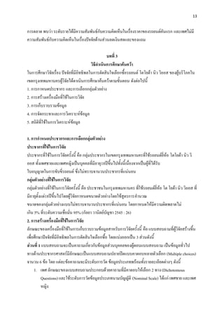 13


การตลาด พบว่า ระดับรายได้มีความสัมพันธ์กับความคิดเห็นในเรื่องราคาของรถยนต์คันแรก และเพศไม่มี
ความสัมพันธ์กับความคิดเห็นในเรื่องปัจจัยด้านส่วนลดเงินสดและของแถม

                                                   บทที่ 3
                                         วิธีดาเนินการศึกษาค้นคว้า
ในการศึกษาวิจัยเรื่อง ปัจจัยที่มีอิทธิพลในการตัดสินใจเลือกซื้อรถยนต์ โตโยต้า นิว วิออส ของผู้บริโภคใน
เขตกรุงเทพมหานครผู้วิจัยได้ดาเนินการศึกษาค้นคว้าตามขั้นตอน ดังต่อไปนี้
1. การกาหนดประชากร และการเลือกกลุ่มตัวอย่าง
2. การสร้างเครื่องมือที่ใช้ในการวิจัย
3. การเก็บรวบรวมข้อมูล
4. การจัดกระทาและการวิเคราะห์ข้อมูล
5. สถิติที่ใช้ในการวิเคราะห์ข้อมูล

1. การกาหนดประชากรและการเลือกกลุ่มตัวอย่าง
ประชากรที่ใช้ในการวิจัย
ประชากรที่ใช้ในการวิจัยครั้งนี้ คือ กลุ่มประชากรในเขตกรุงเทพมหานครที่ใช้รถยนต์ยี่ห้อ โตโยต้า นิว วิ
ออส ทั้งเพศชายและเพศหญิงเป็นบุคคลที่มีอายุ18ปีขึ้นไปทั้งนี้เนื่องจากเป็นผู้ที่ได้รับ
ใบอนุญาตในการขับขี่รถยนต์ ซึ่งไม่ทราบจานวนประชากรที่แน่นอน
กลุ่มตัวอย่างที่ใช้ในการวิจัย
กลุ่มตัวอย่างที่ใช้ในการวิจัยครั้งนี้ คือ ประชาชนในกรุงเทพมหานคร ที่ใช้รถยนต์ยี่ห้อ โต โยต้า นิว วิออส ที่
มีอายุตั้งแต่18ปีขึ้นไปโดยผู้วิจัยกาหนดขนาดตัวอย่างโดยใช้สูตรการคานวณ
ขนาดของกลุ่มตัวอย่างแบบไม่ทราบจานวนประชากรที่แน่นอน โดยกาหนดให้มีความผิดพลาดไม่
เกิน 5% ที่ระดับความเชื่อมั่น 95% (กัลยา วานิตย์บัญชา 2545 : 26)
2. การสร้างเครื่องมือที่ใช้ในการวิจัย
ลักษณะของเครื่องมือที่ใช้ในการเก็บรวบรวมข้อมูลสาหรับการวิจัยครั้งนี้ คือ แบบสอบถามที่ผู้วิจัยสร้างขึ้น
เพื่อศึกษาปัจจัยที่มีอิทธิพลในการตัดสินใจเลือกซื้อ โดยแบ่งออกเป็น 3 ส่วนดังนี้
ส่วนที่ 1 แบบสอบถามจะเป็นคาถามเกี่ยวกับข้อมูลส่วนบุคคลของผู้ตอบแบบสอบถาม เป็นข้อมูลทั่วไป
ทางด้านประชากรศาสตร์มีลักษณะเป็นแบบสอบถามปลายปิดแบบคาตอบหลายตัวเลือก (Multiple choices)
จานวน 6 ข้อ โดย แต่ละข้อคาถามจะมีระดับการวัด ข้อมูลประเภทพร้อมทั้งรายละเอียดต่างๆ ดังนี้
     1. เพศ ลักษณะของแบบสอบถามประกอบด้วยคาถามที่มีคาตอบให้เลือก 2 ทาง (Dichotomous
          Questions) และใช้ระดับการวัดข้อมูลประเภทนามบัญญัติ (Nominal Scale) ได้แก่ เพศชาย และเพศ
          หญิง
 