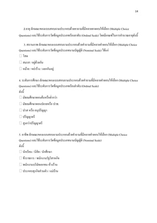 14




   2.อายุ ลักษณะของแบบสอบถามประกอบด้วยคาถามที่มีหลายคาตอบให้เลือก (Multiple Choice

Questions) และใช้ระดับการวัดข้อมูลประเภทเรียงลาดับ (Ordinal Scale) โดยมีเกณฑ์ในการคานวณอายุดังนี้

   3. สถานภาพ ลักษณะของแบบสอบถามประกอบด้วยคาถามที่มีหลายคาตอบให้เลือก (Multiple Choice
Questions) และใช้ระดับการวัดข้อมูลประเภทนามบัญญัติ (Nominal Scale) ได้แก่
  โสด
   สมรส / อยู่ด้วยกัน
   หม้าย / หย่าร้าง / แยกกันอยู่

4. ระดับการศึกษา ลักษณะของแบบสอบถามประกอบด้วยคาถามที่มีหลายคาตอบให้เลือก (Multiple Choice
Questions) และใช้ระดับการวัดข้อมูลประเภทเรียงลาดับ (Ordinal Scale)
ดังนี้
    มัธยมศึกษาตอนต้นหรือต่ากว่า
   มัธยมศึกษาตอนปลายหรือ ปวช.
   ปวส หรือ อนุปริญญา
   ปริญญาตรี
   สูงกว่าปริญญาตรี

5. อาชีพ ลักษณะของแบบสอบถามประกอบด้วยคาถามที่มีหลายคาตอบให้เลือก (Multiple Choice
Questions) และใช้ระดับการวัดข้อมูลประเภทนามบัญญัติ (Nominal Scale)
ดังนี้
    นักเรียน / นิสิต / นักศึกษา
   ข้าราชการ / พนักงานรัฐวิสาหกิจ
   พนักงานบริษัทเอกชน ห้างร้าน
   ประกอบธุรกิจส่วนตัว / แม่บ้าน
 