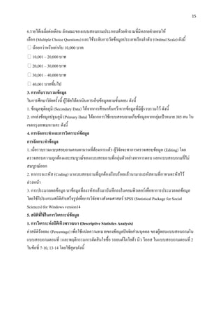 15


6.รายได้เฉลี่ยต่อเดือน ลักษณะของแบบสอบถามประกอบด้วยคาถามที่มีหลายคาตอบให้
เลือก (Multiple Choice Questions) และใช้ระดับการวัดข้อมูลประเภทเรียงลาดับ (Ordinal Scale) ดังนี้
    น้อยกว่าหรือเท่ากับ 10,000 บาท
          – 20,000 บาท
          – 30,000 บาท
          – 40,000 บาท
             บาทขึ้นไป
3. การเก็บรวบรวมข้อมูล
ในการศึกษาวิจัยครั้งนี้ ผู้วิจัยได้ดาเนินการเก็บข้อมูลตามขั้นตอน ดังนี้
1. ข้อมูลทุติยภูมิ (Secondary Data) ได้จากการศึกษาค้นคว้าจากข้อมูลที่มีผู้รวบรวมไว้ ดังนี้
2. แหล่งข้อมูลปฐมภูมิ (Primary Data) ได้จากการใช้แบบสอบถามเก็บข้อมูลจากกลุ่มเป้าหมาย 385 คน ใน
เขตกรุงเทพมหานคร ดังนี้
4. การจัดกระทาและการวิเคราะห์ข้อมูล
การจัดกระทาข้อมูล
1. เมื่อรวบรวมแบบสอบถามตามจานวนที่ต้องการแล้ว ผู้วิจัยจะทาการตรวจสอบข้อมูล (Editing) โดย
ตรวจสอบความถูกต้องและสมบูรณ์ของแบบสอบถามที่กลุ่มตัวอย่างทาการตอบ แยกแบบสอบถามที่ไม่
สมบูรณ์ออก
2. ทาการลงรหัส (Coding) นาแบบสอบถามที่ถูกต้องเรียบร้อยแล้วนามาลงรหัสตามที่กาหนดรหัสไว้
ล่วงหน้า
3. การประมวลผลข้อมูล นาข้อมูลที่ลงรหัสแล้วมาบันทึกลงในคอมพิวเตอร์เพื่อทาการประมวลผลข้อมูล
โดยใช้โปรแกรมสถิติสาเสร็จรูปเพื่อการวิจัยทางสังคมศาสตร์ SPSS (Statistical Package for Social
Sciences) for Windows version14
5. สถิติที่ใช้ในการวิเคราะห์ข้อมูล
1. การวิเคราะห์สถิติเชิงพรรณนา (Descriptive Statistics Analysis)
ค่าสถิติร้อยละ (Percentage) เพื่อใช้แปลความหมายของข้อมูลปัจจัยส่วนบุคคล ของผู้ตอบแบบสอบถามใน
แบบสอบถามตอนที่ 1และพฤติกรรมการตัดสินใจซื้อ รถยนต์โตโยต้า นิว วิออส ในแบบสอบถามตอนที่ 2
ในข้อที่ 7-10, 13-14 โดยใช้สูตรดังนี้
 