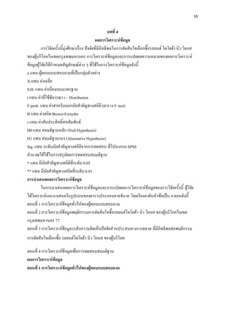 16


                                                          บทที่ 4
                                                 ผลการวิเคราะห์ข้อมูล
          การวิจัยครั้งนี้มุ่งศึกษาเรื่อง ปัจจัยที่มีอิทธิพลในการตัดสินใจเลือกซื้อรถยนต์ โตโยต้า นิว วิออส
ของผู้บริโภคในเขตกรุงเทพมหานคร การวิเคราะห์ข้อมูลและการแปลผลความหมายของผลการวิเคราะห์
ข้อมูลผู้วิจัยได้กาหนดสัญลักษณ์ต่าง ๆ ที่ใช้ในการวิเคราะห์ข้อมูลดังนี้
n แทน ผู้ตอบแบบสอบถามที่เป็นกลุ่มตัวอย่าง
X แทน ค่าเฉลี่ย
S.D. แทน ค่าเบี่ยงเบนมาตรฐาน
t แทน ค่าที่ใช้พิจารณา t – Distribution
F-prob. แทน ค่าสาหรับบอกนัยสาคัญทางสถิติ (ตาราง F–test)
B แทน ค่าสถิต Brown-Forsythe
r แทน ค่าสัมประสิทธิ์สหสัมพันธ์
H0 แทน สมมติฐานหลัก (Null Hypothesis)
H1 แทน สมมติฐานรอง (Alternative Hypothesis)
Sig. แทน ระดับนัยสาคัญทางสถิติจากการทดสอบ ที่โปรแกรม SPSS
คานวณได้ใช้ในการสรุปผลการทดสอบสมมติฐาน
* แทน มีนัยสาคัญทางสถิติที่ระดับ 0.05
** แทน มีนัยสาคัญทางสถิตที่ระดับ 0.01
การนาเสนอผลการวิเคราะห์ข้อมูล
          ในการนาเสนอผลการวิเคราะห์ข้อมูลและการแปลผลการวิเคราะห์ข้อมูลของการวิจัยครั้งนี้ ผู้วิจัย
ได้วิเคราะห์และนาเสนอในรูปแบบของตารางประกอบคาอธิบาย โดยเรียงลาดับหัวข้อเป็น 4 ตอนดังนี้
ตอนที่ 1 การวิเคราะห์ข้อมูลทั่วไปของผู้ตอบแบบสอบถาม
ตอนที่ 2 การวิเคราะห์ข้อมูลพฤติกรรมการตัดสินใจซื้อรถยนต์โตโยต้า นิว วิออส ของผู้บริโภคในเขต
กรุงเทพมหานคร 77
ตอนที่ 3 การวิเคราะห์ข้อมูลระดับความคิดเห็นปัจจัยส่วนประสมทางการตลาด ที่มีอิทธิพลต่อพฤติกรรม
การตัดสินใจเลือกซื้อ รถยนต์โตโยต้า นิว วิออส ของผู้บริโภค

ตอนที่ 4 การวิเคราะห์ข้อมูลเพื่อการทดสอบสมมติฐาน
ผลการวิเคราะห์ข้อมูล
ตอนที่ 1 การวิเคราะห์ข้อมูลทั่วไปของผู้ตอบแบบสอบถาม
 