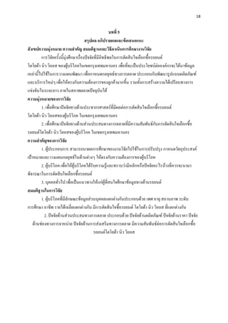 18


                                                         บทที่ 5
                                        สรุปผล อภิปรายผลและข้อเสนอแนะ
สังเขปความมุ่งหมาย ความสาคัญ สมมติฐานและวิธีดาเนินการศึกษางานวิจัย
         การวิจัยครั้งนี้มุ่งศึกษาเรื่องปัจจัยที่มีอิทธิพลในการตัดสินใจเลือกซื้อรถยนต์
โตโยต้า นิว วิออส ของผู้บริโภคในเขตกรุงเทพมหานคร เพื่อที่จะเป็นประโยชน์ต่อองค์กรจะได้นาข้อมูล
เหล่านี้ไปใช้ในการวางแผนพัฒนา เพื่อกาหนดกลยุทธ์ทางการตลาด ประกอบกับพัฒนารูปแบบผลิตภัณฑ์
และบริการใหม่ๆ เพื่อให้ตรงกับความต้องการของลูกค้ามากขึ้น รวมทั้งการสร้างความได้เปรียบทางการ
แข่งขันในระยะยาว ภายในสภาพตลาดปัจจุบันได้
ความมุ่งหมายของการวิจัย
         1. เพื่อศึกษาปัจจัยทางด้านประชากรศาสตร์ที่มีผลต่อการตัดสินใจเลือกซื้อรถยนต์
โตโยต้า นิว วิออสของผู้บริโภค ในเขตกรุงเทพมหานคร
         2. เพื่อศึกษาปัจจัยทางด้านส่วนประสมทางการตลาดที่มีความสัมพันธ์กับการตัดสินใจเลือกซื้อ
รถยนต์โตโยต้า นิว วิออสของผู้บริโภค ในเขตกรุงเทพมหานคร
ความสาคัญของการวิจัย
         1. ผู้ประกอบการ สามารถนาผลการศึกษาของงานวิจัยไปใช้ในการปรับปรุง กาหนดวัตถุประสงค์
เป้าหมายและวางแผนกลยุทธ์ในด้านต่างๆ ให้ตรงกับความต้องการของผู้บริโภค
         2. ผู้บริโภค เพื่อให้ผู้บริโภคได้รับความรู้และทราบว่ามีหลักหรือปัจจัยอะไรบ้างที่ควรจะนามา
พิจารณาในการตัดสินใจเลือกซื้อรถยนต์
         3. บุคคลทั่วไป เพื่อเป็นแนวทางให้แก่ผู้ที่สนใจศึกษาข้อมูลทางด้านรถยนต์
สมมติฐานในการวิจัย
         1. ผู้บริโภคที่มีลักษณะข้อมูลส่วนบุคคลแตกต่างกันประกอบด้วย เพศ อายุ สถานภาพ ระดับ
การศึกษา อาชีพ รายได้เฉลี่ยแตกต่างกัน มีการตัดสินใจซื้อรถยนต์ โตโยต้า นิว วิออส ที่แตกต่างกัน
           2. ปัจจัยด้านส่วนประสมทางการตลาด ประกอบด้วย ปัจจัยด้านผลิตภัณฑ์ ปัจจัยด้านราคา ปัจจัย
    ด้านช่องทางการจาหน่าย ปัจจัยด้านการส่งเสริมทางการตลาด มีความสัมพันธ์ต่อการตัดสินใจเลือกซื้อ
                                              รถยนต์โตโยต้า นิว วิออส
 