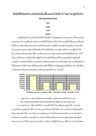 3



 ปัจจัยที่มีอิทธิพลในการตัดสินใจเลือกซื้อรถยนต์ โตโยต้า นิว วิออส ของผู้บริโภคใน
                              เขต กรุงเทพมหานคร
                                        สาร
                                                 บทที่ 1
                                                  บทนา
                                                 ภูมิหลัง
        ในยุคปัจจุบันนี้ รถยนต์ ถือว่าเป็นปัจจัยหนึ่งที่มีความสาคัญอย่างมากในการดาเนิน ชีวิตของมนุษย์
เพราะในทุกๆวัน มนุษย์ต้องมีการเดินทางจากที่หนึ่งไปยังสถานที่หนึ่ง ซึ่ง รถยนต์นั้นก็เป็นพาหนะที่มนุษย์
ได้เลือกนามาใช้มากที่สุด โดยเฉพาะอย่างยิ่งในสังคมเมือง ใหญ่ที่มีการขยายตัวอย่างต่อเนื่อง ในขณะที่การ
บริการขนส่งมวลชนของรัฐบาลมีไม่พอเพียง จึงก่อให้เกิดเป็นการกระตุ้นความต้องการของผู้บริโภคให้
ต้องการมีรถยนต์ส่วนตัวเพิ่มมากขึ้น และเนื่องจากสถานการณ์การขาดแคลนน้ามันที่เกิดขึ้นทั่วโลก ทาให้
เกิดภาวะน้ามันแพง ทางเลือกหนึ่งของผู้บริโภคในการเลือกซื้อรถยนต์นั่งส่วนบุคคลจึงปรากฏไปอยู่ที่
รถยนต์นั่ง ขนาดเล็กหรือที่เรียกว่ารถยนต์ประเภทซับคอมแพกต์ (ขนาดเครื่องยนต์ 1500-1600 ซีซี) เพิ่มมาก
ขึนซึ่งรถยนต์ โตโยต้า วิออส จัดเป็นรถยนต์ขนาดเล็กที่ได้รับความนิยมสูงสุดจากผู้บริโภค ดังจะเห็นได้จาก
  ้
กราฟแสดงอันดับยอดขายรถยนต์ประเภทซับคอมแพกต์ในปี พ.ศ. 2549 ดังนี้




           ภาพประกอบ 1 แสดงอันดับยอดขายรถยนต์ประเภทซับคอมแพกต์ในปี พ.ศ. 2549
           ที่มา: เก๋งซับคอมแพกต์ฮอต วีออสใหม่ตอกย้าเบอร์1.ผู้จัดการ28 กุมภาพันธ์ 2550.
        จากภาพประกอบ 1 ได้แสดงให้เห็นว่า รถยนต์โตโยต้า วิออส มียอดขายสูงสุด คือ 35,960 คัน
รองลงมาคือ รถยนต์ฮอนด้า ซิตี้ 19,672 คัน ตามมาด้วยรถยนต์โตโยต้า ยาริส 18,466 คันและอันดับสุดท้าย
คือรถยนต์ฮอนด้า แจ๊ส 15,457 คันจากการสรุปยอดขาย สาหรับไตรมาสแรกของปี พ.ศ. 2550 ถึงแม้นว่า
สภาพตลาด รถยนต์โดยรวมจะอยู่ในภาวะหดตัว อันเป็นผลเนื่องมาจากการชะลอตัวของสภาพเศรษฐกิจ
โดยรวม และความไม่มั่นคงของสถานการณ์ทางการเมือง ทาให้ผู้บริโภคลดการใช้จ่ายลง แต่ อย่างไรก็ตาม
 