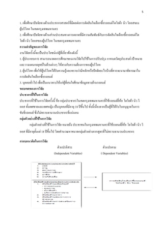 5


1. เพื่อศึกษาปัจจัยทางด้านประชากรศาสตร์ที่มีผลต่อการตัดสินใจเลือกซื้อรถยนต์โตโยต้า นิว วิออสของ
ผู้บริโภค ในเขตกรุงเทพมหานคร
2. เพื่อศึกษาปัจจัยทางด้านส่วนประสมทางการตลาดที่มีความสัมพันธ์กับการตัดสินใจเลือกซื้อรถยนต์โต
โยต้า นิว วิออสของผู้บริโภค ในเขตกรุงเทพมหานคร
ความสาคัญของการวิจัย
งานวิจัยครั้งนี้จะเป็นประโยชน์แก่ผู้ที่เกี่ยวข้องดังนี้
1. ผู้ประกอบการ สามารถนาผลการศึกษาของงานวิจัยไปใช้ในการปรับปรุง กาหนดวัตถุประสงค์ เป้าหมาย
และวางแผนกลยุทธ์ในด้านต่างๆ ให้ตรงกับความต้องการของผู้บริโภค
2. ผู้บริโภค เพื่อให้ผู้บริโภคได้รับความรู้และทราบว่ามีหลักหรือปัจจัยอะไรบ้างที่ควรจะนามาพิจารณาใน
การตัดสินใจเลือกซื้อรถยนต์
3. บุคคลทั่วไป เพื่อเป็นแนวทางให้แก่ผู้ที่สนใจศึกษาข้อมูลทางด้านรถยนต์
ขอบเขตของการวิจัย
ประชากรที่ใช้ในการวิจัย
ประชากรที่ใช้ในการวิจัยครั้งนี้ คือ กลุ่มประชากรในเขตกรุงเทพมหานครที่ใช้รถยนต์ยี่ห้อ โตโยต้า นิว วิ
ออส ทั้งเพศชายและเพศหญิง เป็นบุคคลที่มีอายุ 18 ปีขึ้นไป ทั้งนี้เนื่องจากเป็นผู้ที่ได้รับใบอนุญาตในการ
ขับขี่รถยนต์ ซึ่งไม่ทราบจานวนประชากรที่แน่นอน
กลุ่มตัวอย่างที่ใช้ในการวิจัย
          กลุ่มตัวอย่างที่ใช้ในการวิจัย หมายถึง ประชาชนในกรุงเทพมหานครที่ใช้รถยนต์ยี่ห้อ โตโยต้า นิว วิ
ออส ที่มีอายุตั้งแต่ 18 ปีขึ้นไป โดยคานวณหาขนาดกลุ่มตัวอย่างจากสูตรที่ไม่ทราบจานวนประชากร

กรอบแนวคิดในการวิจัย
                               ตัวแปรอิสระ                           ตัวแปรตาม
                            (Independent Variables)                ( Dependent Variables)
 