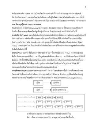 9


ค่านิยม ทัศนคติ ความชอบ การรับรู้ และมีพฤติกรรมอย่างไรนั้น จะต้องผ่านกระบวนการทางสังคมที่
เกี่ยวข้องกับครอบครัว และสถาบันต่างๆในสังคม คนที่อยู่ในวัฒนธรรมต่างกันย่อมมีพฤติกรรมการซื้อที่
แตกต่างกัน การกาหนดกลยุทธ์จึงต้องแตกต่างกันไปสาหรับตลาดที่มีวัฒนธรรมแตกต่างกัน โดยวัฒนธรรม
1.แนวคิดทฤษฎีส่วนประสมทางการตลาด
ส่วนประสมทางการตลาด (Marketing Mix) หมายถึง ตัวแปรทางการตลาด ที่สามารถควบคุมได้และใช้
ร่วมกันเพื่อสนองความพึงพอใจแก่ลูกค้ากลุ่มเป้าหมาย อันจะประกอบด้วยเครื่องมือดังต่อไปนี้
1. ผลิตภัณฑ์ (Product) หมายถึง สิ่งที่องค์กรเสนอขายต่อผู้บริโภค เพื่อสนองความต้องการของผู้บริโภคให้
เกิดความพึงพอใจ ผลิตภัณฑ์ที่เสนอขายอาจมีตัวตนหรือไม่มีตัวตนก็ได้ ผลิตภัณฑ์จึงประกอบไปด้วย
สินค้า การบริการ ความคิด สถานที่ องค์กรหรือบุคคล ทั้งนี้ ผลิตภัณฑ์ต้องมีประโยชน์ (Utility) มีคุณค่า
(Value) ในสายตาผู้บริโภค จึงจะมีผลทาให้ผลิตภัณฑ์สามารถขายได้และการกาหนดกลยุทธ์ผลิตภัณฑ์ต้อง
คานึงถึงปัจจัยต่อไปนี้
1.ราคา (Price) หมายถึง สิ่งที่บุคคลจ่ายสาหรับสิ่งที่ได้มา ซึ่งแสดงเป็นมูลค่า (Value) ในรูปของเงินตรา
ดังนั้น ลักษณะของราคาก็คือ (1) ราคาเป็นมูลค่าของสินค้าและบริการ (2) ราคาเป็นจานวนเงินและสิ่งอื่นที่
จาเป็นต้องใช้เพื่อให้ได้มาซึ่งผลิตภัณฑ์และบริการ ราคาเป็นสื่อกลางในการแลกเปลี่ยนสินค้า ฉะนั้นราคา
ผลิตภัณฑ์ใดผลิตภัณฑ์หนึ่งจึง หมายถึง มูลค่าของผลิตภัณฑ์นั้นหนึ่งหน่วยในรูปของตัวเงิน คาที่มี
ความหมายเกี่ยวข้องกับราคาก็คือ คาว่ามูลค่า และอรรถประโยชน์
1.การจัดจาหน่าย (Place or Distribution) หมายถึง โครงสร้างของช่องทางซึ่งประกอบด้วยสถาบันและ
กิจกรรม ที่ใช้เพื่อเคลื่อนย้ายสินค้าและบริการจากองค์การไปยังตลาด เป็นกิจกรรมที่นาผลิตภัณฑ์ออกสู่
ตลาดเป้าหมายและมีโครงสร้างของช่องทางซึ่งประกอบด้วย สถาบันการตลาด (Marketing Institution)




                    ภาพประกอบ 12 แสดงตัวอย่างช่องทางการจัดจาหน่ายทางอ้อม
                    ที่มา : เนื้อหาประกอบการสอนวิชา เศรษฐศาสตร์และธุรกิจเบื้องต้น
 