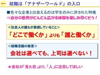Solare
         就職は「アナザーワールド」の入口
         ■色々な企業と出会えるのは学生のみに許された特権
         ⇒自分の世界がどんどん広がる体験を楽しみ尽くそう！

         ＜社会人の誰もが実感していること＞

         「どこで働くか」     よりも    「誰と働くか」
         ＜就職活動の格言＞

          会社は選べても、上司は選べない！

         ★会社の「見た目」より、「人」に注目してほしい
 