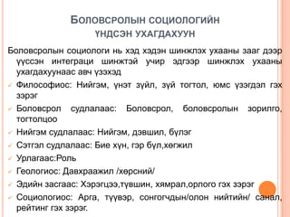 БОЛОВСРОЛЫН СОЦИОЛОГИЙН
                   ҮНДСЭН УХАГДАХУУН
Боловсролын социологи нь хэд хэдэн шинжлэх ухааны зааг дээр
  үүссэн интеграци шинжтэй учир эдгээр шинжлэх ухааны
  ухагдахуунаас авч үзэхэд
 Философиос: Нийгэм, үнэт зүйл, зүй тогтол, юмс үзэгдэл гэх
  зэрэг
 Боловсрол    судлалаас: Боловсрол, боловсролын зорилго,
  тогтолцоо
 Нийгэм судлалаас: Нийгэм, дэвшил, бүлэг

 Сэтгэл судлалаас: Бие хүн, гэр бүл,хөгжил

 Урлагаас:Роль

 Геологиос: Давхраажил /хөрсний/

 Эдийн засгаас: Хэрэгцээ,түвшин, хямрал,орлого гэх зэрэг

 Социологиос: Арга, түүвэр, сонгогчдын/олон нийтийн/ санал,
  рейтинг гэх зэрэг.
 