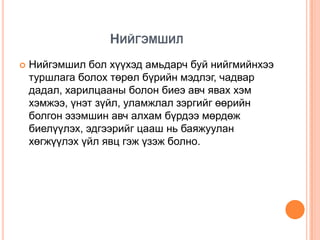 НИЙГЭМШИЛ
   Нийгэмшил бол хүүхэд амьдарч буй нийгмийнхээ
    туршлага болох төрөл бүрийн мэдлэг, чадвар
    дадал, харилцааны болон биеэ авч явах хэм
    хэмжээ, үнэт зүйл, уламжлал зэргийг өөрийн
    болгон эзэмшин авч алхам бүрдээ мөрдөж
    биелүүлэх, эдгээрийг цааш нь баяжуулан
    хөгжүүлэх үйл явц гэж үзэж болно.
 