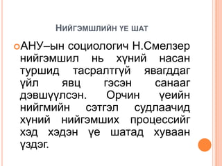 НИЙГЭМШЛИЙН ҮЕ ШАТ
АНУ–ын социологич Н.Смелзер
нийгэмшил нь хүний насан
туршид тасралтгүй явагддаг
үйл    явц    гэсэн   санааг
дэвшүүлсэн.    Орчин   үеийн
нийгмийн сэтгэл судлаачид
хүний нийгэмших процессийг
хэд хэдэн үе шатад хуваан
үздэг.
 