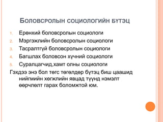 БОЛОВСРОЛЫН СОЦИОЛОГИЙН БҮТЭЦ
1. Ерөнхий боловсролын социологи
2. Мэргэжлийн боловсролын социологи
3. Тасралтгүй боловсролын социологи
4. Багшлах боловсон хүчний социологи
5. Суралцагчид,хамт олны социологи
Гэхдээ энэ бол төгс төгөлдөр бүтэц биш цаашид
   нийгмийн хөгжлийн явцад түүнд нэмэлт
   өөрчлөлт гарах боломжтой юм.
 