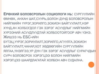 ЕРӨНХИЙ БОЛОВСРОЛЫН СОЦИОЛОГИ НЬ: СУРГУУЛИЙН
ӨМНӨХ, АНХАН ШАТ,СУУРЬ,БОЛОН ДУНД БОЛОВСРОЛЫН
НИЙГМИЙН ҮҮРЭГ,ЗОРИЛГО,ЗОХИОН БАЙГУУЛАЛТ,НЭР
ХҮНД,АЧ ХОЛБОГДОЛ ГЭХ ЗЭРЭГ АСУУДЛЫГ НИЙГМИЙН
ХҮРЭЭНИЙ АСУУДЛУУДТАЙ ХОЛБООТОЙГООР АВЧ ҮЗНЭ.
ЖИШЭЭ НЬ ЕБС-ИЙН
БҮТЭЦ,ҮҮРЭГ,ЗОРИУЛАЛТ,ЗОРИЛГО,АГУУЛГА,ЗОХИОН
БАЙГУУЛАЛТ,ЧАНАР,ХОТ ХӨДӨӨГИЙН СУРГУУЛИЙН
ЯЛГАА,ҮНЭЛГЭЭ,ҮР ДҮН ГЭХ ЗЭРЭГ АСУУДЛЫГ СУРАГЧДЫН
СУРЧ БОЛОВСРОХ ХЭРЭГЦЭЭ БОЛОН НИЙГМИЙН
ХЭРЭГЦЭЭ ШААРДЛАГАТАЙ ХОЛБОН АВЧ СУДАЛНА.
 