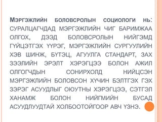 МЭРГЭЖЛИЙН    БОЛОВСРОЛЫН     СОЦИОЛОГИ   НЬ:
СУРАЛЦАГЧДАД МЭРГЭЖЛИЙН ЧИГ БАРИМЖАА
ОЛГОХ,    ДЭЭД    БОЛОВСРОЛЫН      НИЙГЭМД
ГҮЙЦЭТГЭХ ҮҮРЭГ, МЭРГЭЖЛИЙН СУРГУУЛИЙН
ХЭВ ШИНЖ, БҮТЭЦ, АГУУЛГА СТАНДАРТ, ЗАХ
ЗЭЭЛИЙН   ЭРЭЛТ   ХЭРЭГЦЭЭ     БОЛОН   АЖИЛ
ОЛГОГЧДЫН         СОНИРХОЛД        НИЙЦСЭН
МЭРГЭЖЛИЙН БОЛОВСОН ХҮЧИН БЭЛТГЭХ ГЭХ
ЗЭРЭГ АСУУДЛЫГ ОЮУТНЫ ХЭРЭГЦЭЭ, СЭТГЭЛ
ХАНАМЖ       БОЛОН    НИЙГМИЙН         БУСАД
АСУУДЛУУДТАЙ ХОЛБООТОЙГООР АВЧ ҮЗНЭ.
 