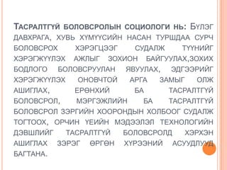 ТАСРАЛТГҮЙ БОЛОВСРОЛЫН СОЦИОЛОГИ НЬ: БҮЛЭГ
ДАВХРАГА, ХУВЬ ХҮМҮҮСИЙН НАСАН ТУРШДАА СУРЧ
БОЛОВСРОХ     ХЭРЭГЦЭЭГ   СУДАЛЖ    ТҮҮНИЙГ
ХЭРЭГЖҮҮЛЭХ АЖЛЫГ ЗОХИОН БАЙГУУЛАХ,ЗОХИХ
БОДЛОГО БОЛОВСРУУЛАН ЯВУУЛАХ, ЭДГЭЭРИЙГ
ХЭРЭГЖҮҮЛЭХ    ОНОВЧТОЙ  АРГА  ЗАМЫГ    ОЛЖ
АШИГЛАХ,      ЕРӨНХИЙ     БА     ТАСРАЛТГҮЙ
БОЛОВСРОЛ,    МЭРГЭЖЛИЙН    БА   ТАСРАЛТГҮЙ
БОЛОВСРОЛ ЗЭРГИЙН ХООРОНДЫН ХОЛБООГ СУДАЛЖ
ТОГТООХ, ОРЧИН ҮЕИЙН МЭДЭЭЛЭЛ ТЕХНОЛОГИЙН
ДЭВШЛИЙГ    ТАСРАЛТГҮЙ  БОЛОВСРОЛД   ХЭРХЭН
АШИГЛАХ ЗЭРЭГ ӨРГӨН ХҮРЭЭНИЙ АСУУДЛУУД
БАГТАНА.
 