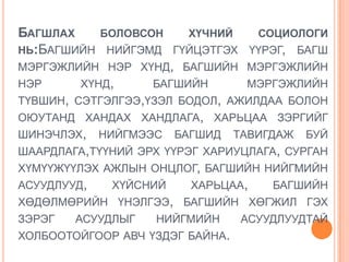 БАГШЛАХ     БОЛОВСОН     ХҮЧНИЙ   СОЦИОЛОГИ
НЬ:БАГШИЙН НИЙГЭМД ГҮЙЦЭТГЭХ ҮҮРЭГ, БАГШ
МЭРГЭЖЛИЙН НЭР ХҮНД, БАГШИЙН МЭРГЭЖЛИЙН
НЭР      ХҮНД,     БАГШИЙН       МЭРГЭЖЛИЙН
ТҮВШИН, СЭТГЭЛГЭЭ,ҮЗЭЛ БОДОЛ, АЖИЛДАА БОЛОН
ОЮУТАНД ХАНДАХ ХАНДЛАГА, ХАРЬЦАА ЗЭРГИЙГ
ШИНЭЧЛЭХ, НИЙГМЭЭС БАГШИД ТАВИГДАЖ БУЙ
ШААРДЛАГА,ТҮҮНИЙ ЭРХ ҮҮРЭГ ХАРИУЦЛАГА, СУРГАН
ХҮМҮҮЖҮҮЛЭХ АЖЛЫН ОНЦЛОГ, БАГШИЙН НИЙГМИЙН
АСУУДЛУУД,   ХҮЙСНИЙ     ХАРЬЦАА,    БАГШИЙН
ХӨДӨЛМӨРИЙН ҮНЭЛГЭЭ, БАГШИЙН ХӨГЖИЛ ГЭХ
ЗЭРЭГ   АСУУДЛЫГ    НИЙГМИЙН     АСУУДЛУУДТАЙ
ХОЛБООТОЙГООР АВЧ ҮЗДЭГ БАЙНА.
 